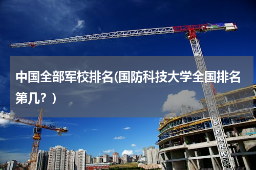 中国全部军校排名(国防科技大学全国排名第几？)