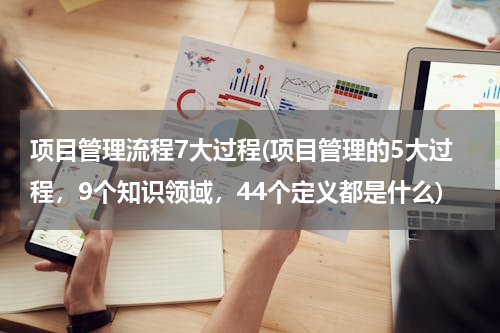 项目管理流程7大过程(项目管理的5大过程，9个知识领域，44个定义都是什么)