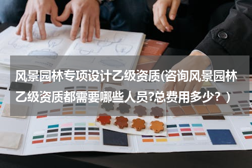 风景园林专项设计乙级资质(咨询风景园林乙级资质都需要哪些人员?总费用多少？)