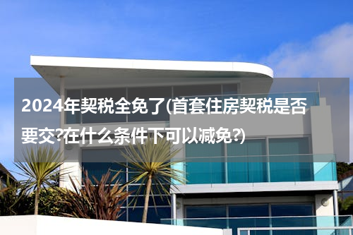 2024年契税全免了(首套住房契税是否要交?在什么条件下可以减免?)