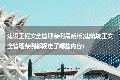 建设工程安全管理条例最新版(建筑施工安全管理条例都规定了哪些内容)