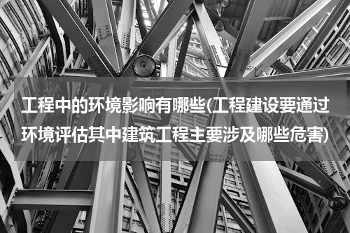 工程中的环境影响有哪些(工程建设要通过环境评估其中建筑工程主要涉及哪些危害)