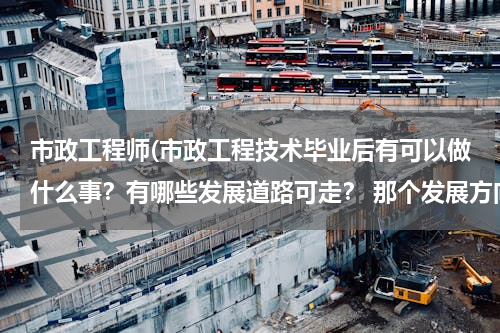 市政工程师(市政工程技术毕业后有可以做什么事？有哪些发展道路可走？ 那个发展方向最有前途，待遇最好？)