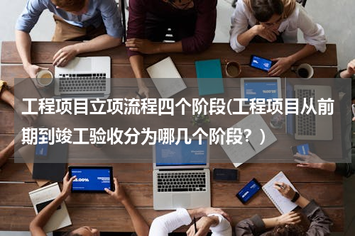工程项目立项流程四个阶段(工程项目从前期到竣工验收分为哪几个阶段？)