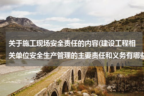 关于施工现场安全责任的内容(建设工程相关单位安全生产管理的主要责任和义务有哪些)