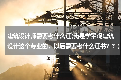 建筑设计师需要考什么证(我是学景观建筑设计这个专业的，以后需要考什么证书？？)