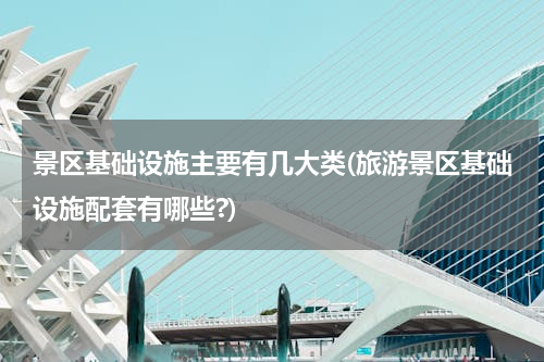 景区基础设施主要有几大类(旅游景区基础设施配套有哪些?)