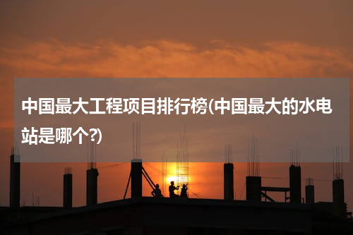 中国最大工程项目排行榜(中国最大的水电站是哪个?)