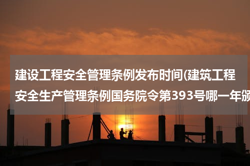 建设工程安全管理条例发布时间(建筑工程安全生产管理条例国务院令第393号哪一年颁布)