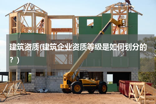 建筑资质(建筑企业资质等级是如何划分的？)