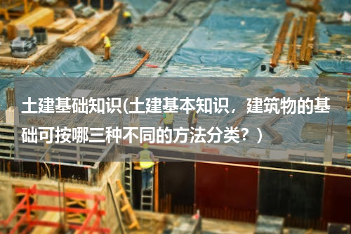 土建基础知识(土建基本知识，建筑物的基础可按哪三种不同的方法分类？)