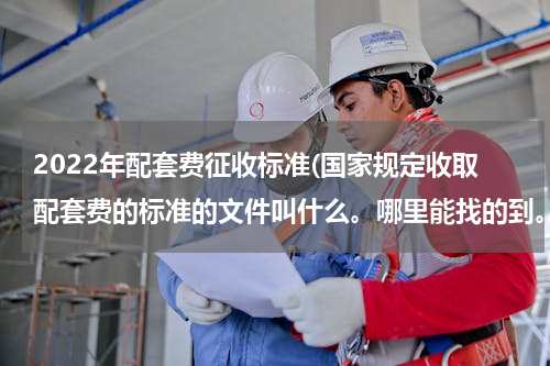 2022年配套费征收标准(国家规定收取配套费的标准的文件叫什么。哪里能找的到。)
