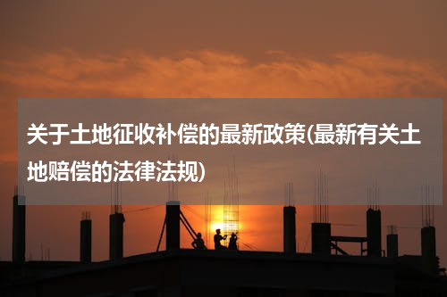关于土地征收补偿的最新政策(最新有关土地赔偿的法律法规)