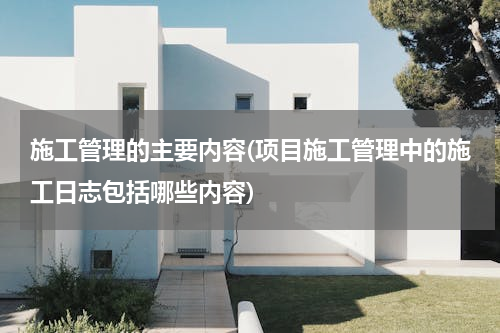 施工管理的主要内容(项目施工管理中的施工日志包括哪些内容)