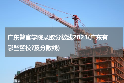 广东警官学院录取分数线2023(广东有哪些警校?及分数线)