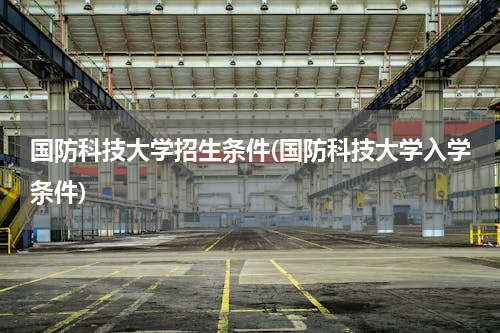 国防科技大学招生条件(国防科技大学入学条件)