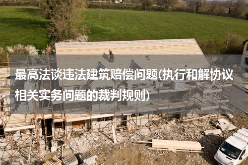 最高法谈违法建筑赔偿问题(执行和解协议相关实务问题的裁判规则)