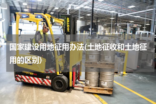 国家建设用地征用办法(土地征收和土地征用的区别)