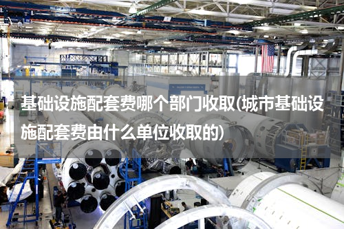 基础设施配套费哪个部门收取(城市基础设施配套费由什么单位收取的)