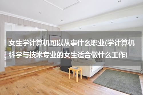 女生学计算机可以从事什么职业(学计算机科学与技术专业的女生适合做什么工作)