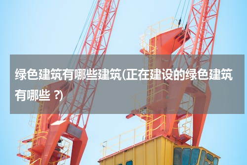 绿色建筑有哪些建筑(正在建设的绿色建筑有哪些 ?)
