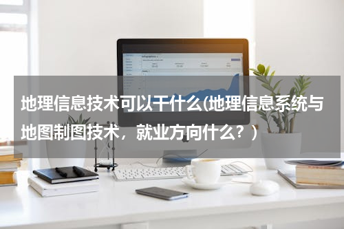 地理信息技术可以干什么(地理信息系统与地图制图技术，就业方向什么？)