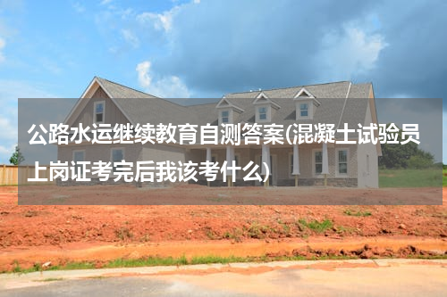 公路水运继续教育自测答案(混凝土试验员上岗证考完后我该考什么)