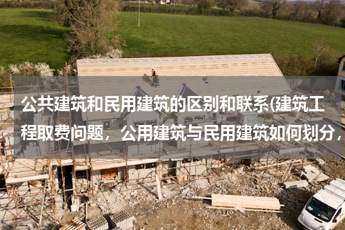 公共建筑和民用建筑的区别和联系(建筑工程取费问题，公用建筑与民用建筑如何划分，)