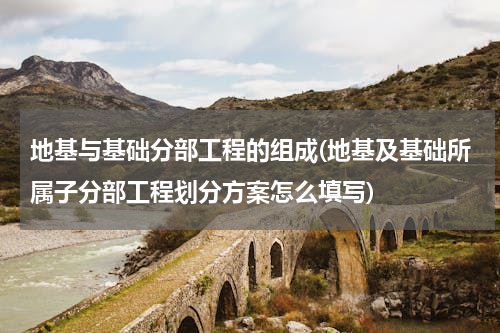 地基与基础分部工程的组成(地基及基础所属子分部工程划分方案怎么填写)