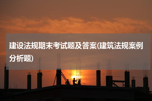 建设法规期末考试题及答案(建筑法规案例分析题)
