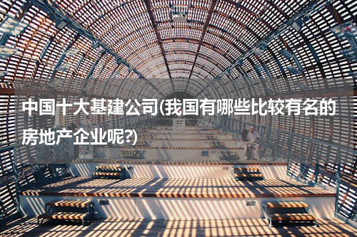 中国十大基建公司(我国有哪些比较有名的房地产企业呢?)