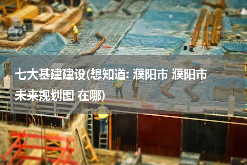 七大基建建设(想知道: 濮阳市 濮阳市未来规划图 在哪)