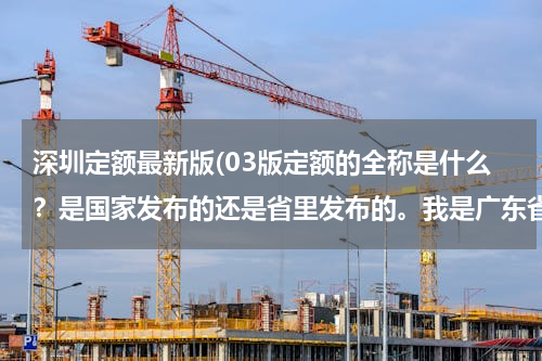 深圳定额最新版(03版定额的全称是什么？是国家发布的还是省里发布的。我是广东省的，大家做预算都说是套的03版。)