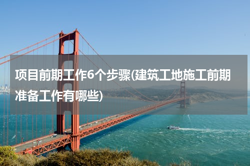 项目前期工作6个步骤(建筑工地施工前期准备工作有哪些)