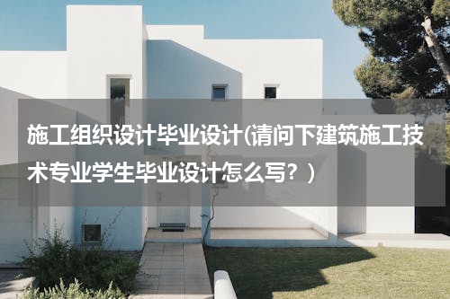 施工组织设计毕业设计(请问下建筑施工技术专业学生毕业设计怎么写？)