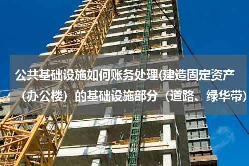 公共基础设施如何账务处理(建造固定资产（办公楼）的基础设施部分（道路、绿华带）账务应如何处理)