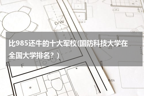 比985还牛的十大军校(国防科技大学在全国大学排名？)