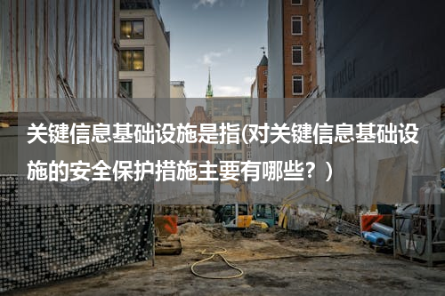 关键信息基础设施是指(对关键信息基础设施的安全保护措施主要有哪些？)