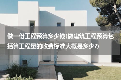 做一份工程预算多少钱(做建筑工程预算包括算工程量的收费标准大概是多少?)
