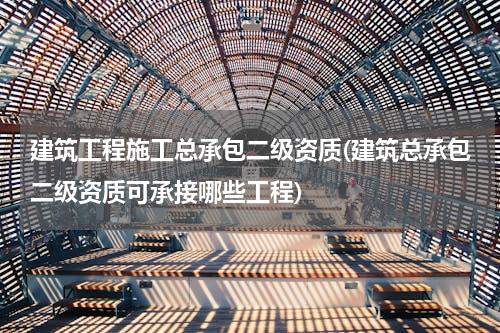 建筑工程施工总承包二级资质(建筑总承包二级资质可承接哪些工程)