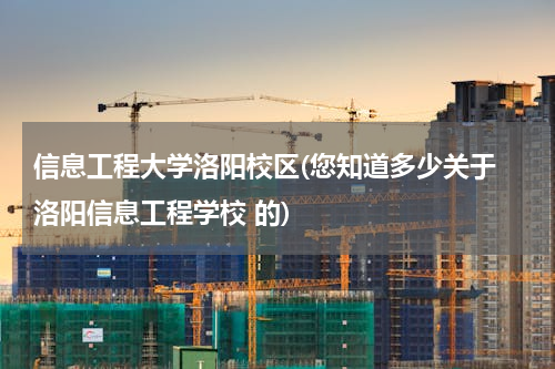 信息工程大学洛阳校区(您知道多少关于 洛阳信息工程学校 的)