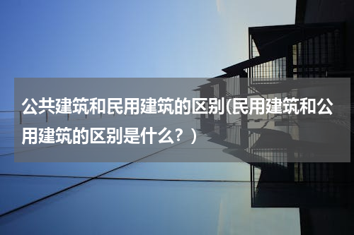 公共建筑和民用建筑的区别(民用建筑和公用建筑的区别是什么？)