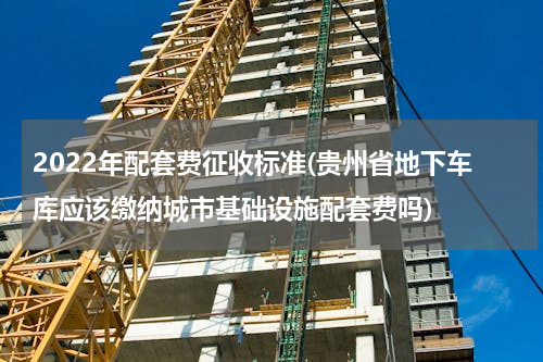 2022年配套费征收标准(贵州省地下车库应该缴纳城市基础设施配套费吗)