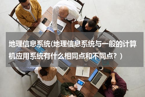 地理信息系统(地理信息系统与一般的计算机应用系统有什么相同点和不同点？)