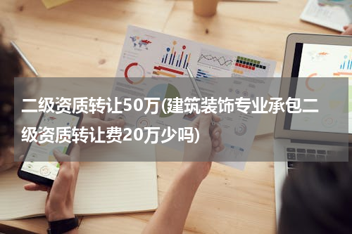 二级资质转让50万(建筑装饰专业承包二级资质转让费20万少吗)