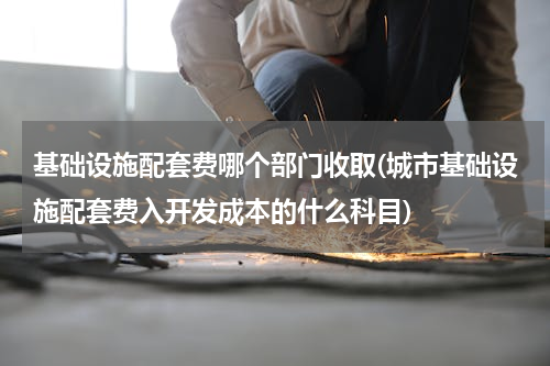 基础设施配套费哪个部门收取(城市基础设施配套费入开发成本的什么科目)