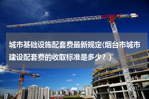 城市基础设施配套费最新规定(烟台市城市建设配套费的收取标准是多少？)