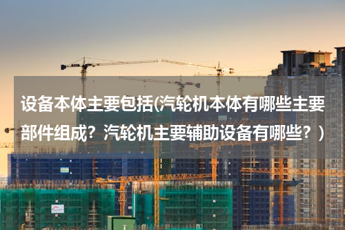 设备本体主要包括(汽轮机本体有哪些主要部件组成？汽轮机主要辅助设备有哪些？)