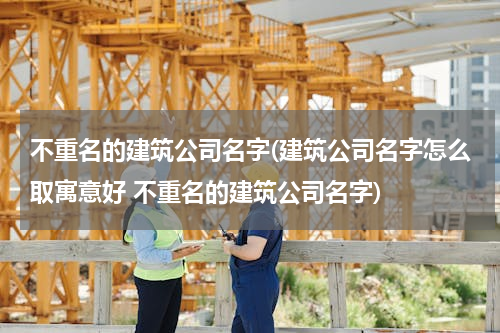 不重名的建筑公司名字(建筑公司名字怎么取寓意好 不重名的建筑公司名字)