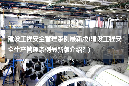 建设工程安全管理条例最新版(建设工程安全生产管理条例最新版介绍？)
